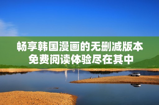畅享韩国漫画的无删减版本 免费阅读体验尽在其中