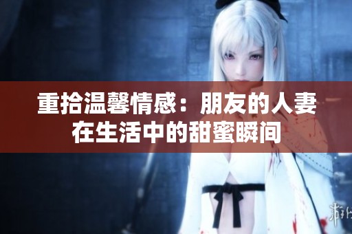 重拾温馨情感：朋友的人妻在生活中的甜蜜瞬间