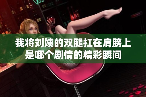 我将刘姨的双腿扛在肩膀上是哪个剧情的精彩瞬间