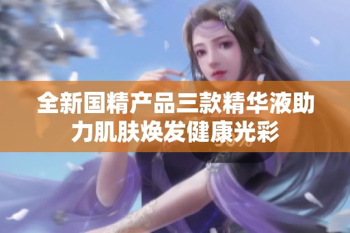 全新国精产品三款精华液助力肌肤焕发健康光彩