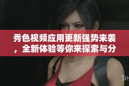 秀色视频应用更新强势来袭，全新体验等你来探索与分享