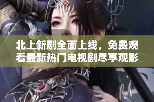 北上新剧全面上线，免费观看最新热门电视剧尽享观影乐趣