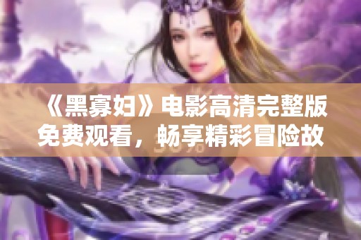 《黑寡妇》电影高清完整版免费观看，畅享精彩冒险故事
