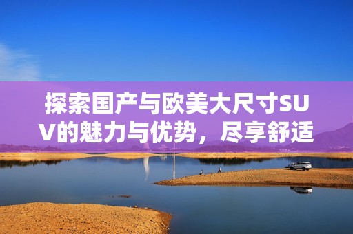 探索国产与欧美大尺寸SUV的魅力与优势，尽享舒适驾乘体验
