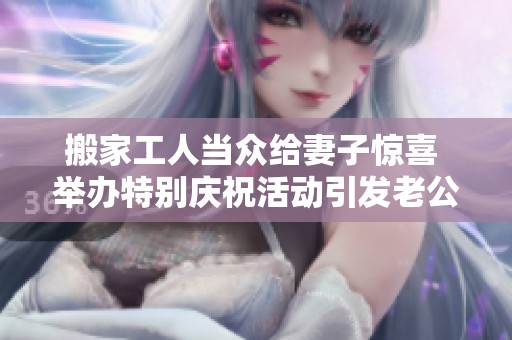 搬家工人当众给妻子惊喜 举办特别庆祝活动引发老公嫉妒