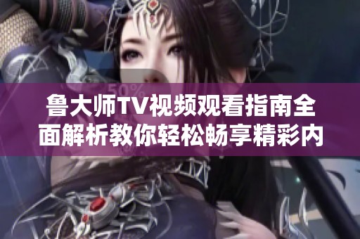 鲁大师TV视频观看指南全面解析教你轻松畅享精彩内容
