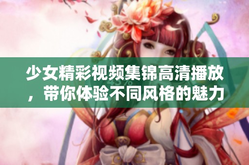 少女精彩视频集锦高清播放，带你体验不同风格的魅力瞬间