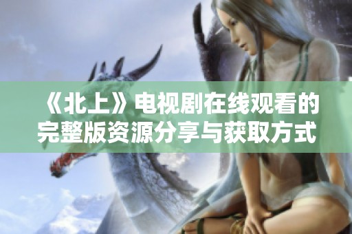 《北上》电视剧在线观看的完整版资源分享与获取方式介绍
