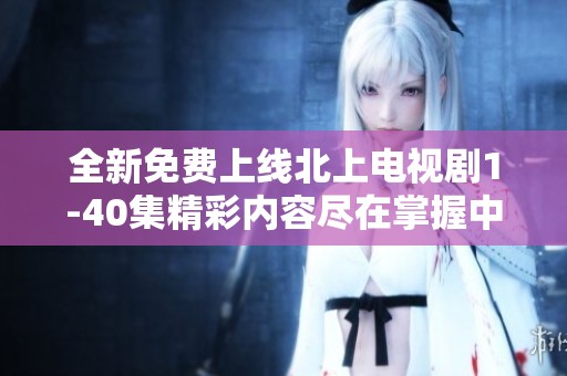 全新免费上线北上电视剧1-40集精彩内容尽在掌握中