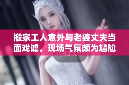 搬家工人意外与老婆丈夫当面戏谑，现场气氛颇为尴尬