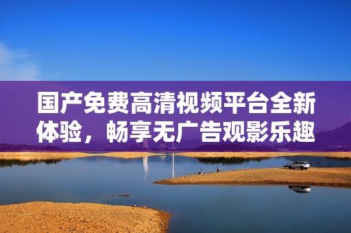 国产免费高清视频平台全新体验，畅享无广告观影乐趣