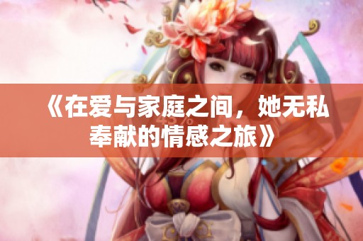 《在爱与家庭之间，她无私奉献的情感之旅》