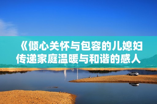 《倾心关怀与包容的儿媳妇传递家庭温暖与和谐的感人故事》