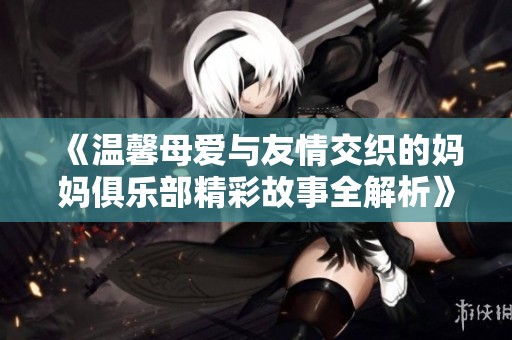 《温馨母爱与友情交织的妈妈俱乐部精彩故事全解析》