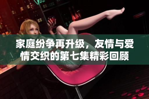 家庭纷争再升级，友情与爱情交织的第七集精彩回顾