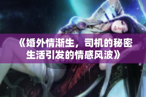 《婚外情渐生，司机的秘密生活引发的情感风波》