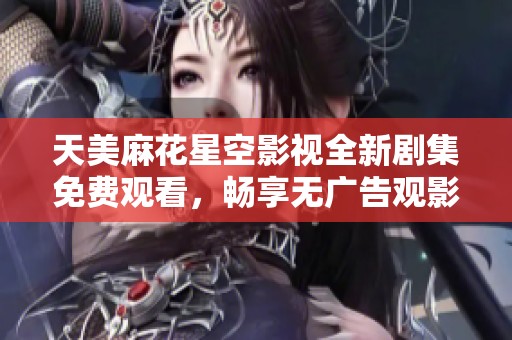 天美麻花星空影视全新剧集免费观看，畅享无广告观影体验！