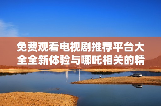 免费观看电视剧推荐平台大全全新体验与哪吒相关的精彩内容