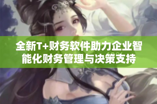 全新T+财务软件助力企业智能化财务管理与决策支持