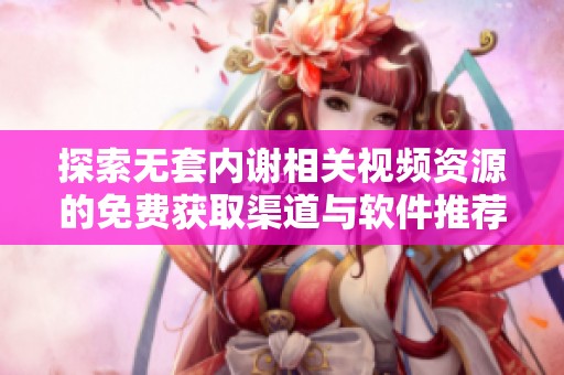 探索无套内谢相关视频资源的免费获取渠道与软件推荐