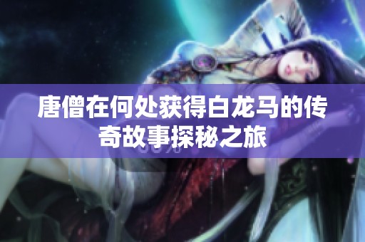 唐僧在何处获得白龙马的传奇故事探秘之旅