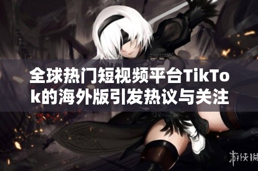 全球热门短视频平台TikTok的海外版引发热议与关注