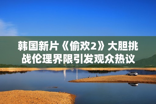 韩国新片《偷欢2》大胆挑战伦理界限引发观众热议