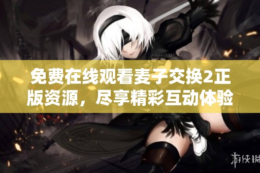 免费在线观看麦子交换2正版资源，尽享精彩互动体验和剧情乐趣