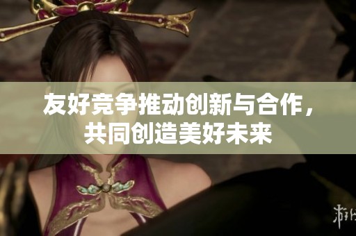 友好竞争推动创新与合作，共同创造美好未来