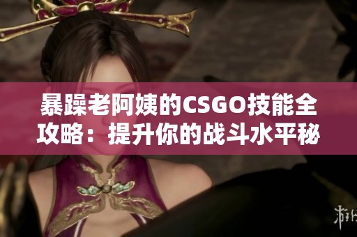 暴躁老阿姨的CSGO技能全攻略：提升你的战斗水平秘诀分享