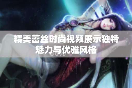精美蕾丝时尚视频展示独特魅力与优雅风格