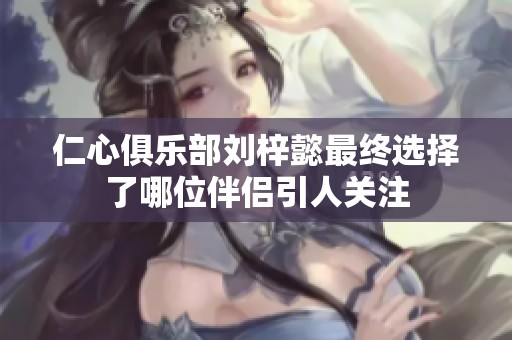 仁心俱乐部刘梓懿最终选择了哪位伴侣引人关注