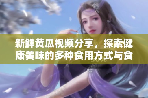 新鲜黄瓜视频分享，探索健康美味的多种食用方式与食谱