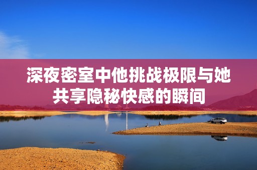 深夜密室中他挑战极限与她共享隐秘快感的瞬间