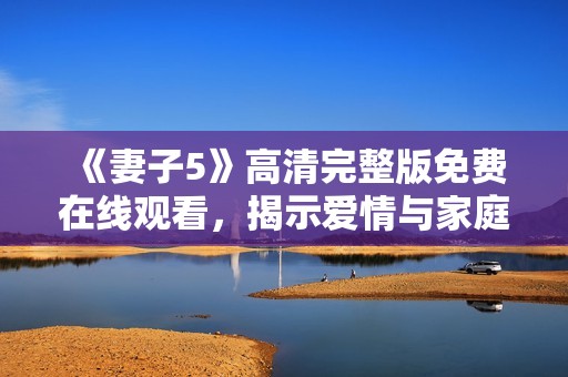 《妻子5》高清完整版免费在线观看，揭示爱情与家庭的复杂纠葛