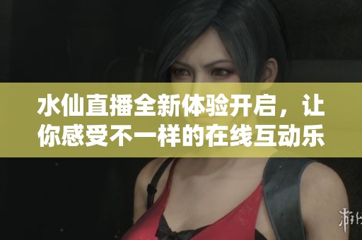 水仙直播全新体验开启，让你感受不一样的在线互动乐趣