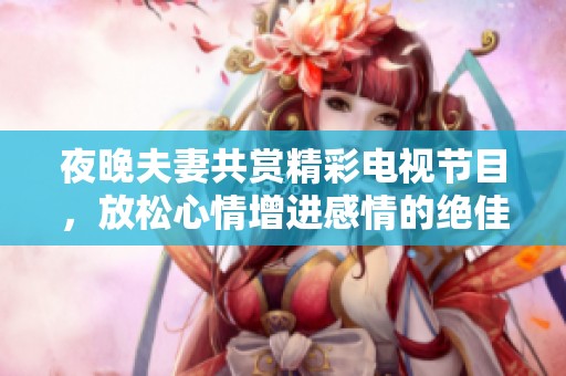 夜晚夫妻共赏精彩电视节目，放松心情增进感情的绝佳选择