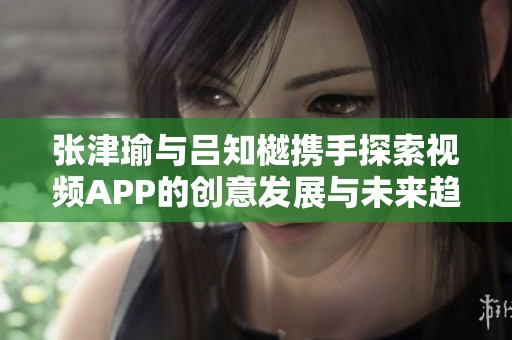 张津瑜与吕知樾携手探索视频APP的创意发展与未来趋势