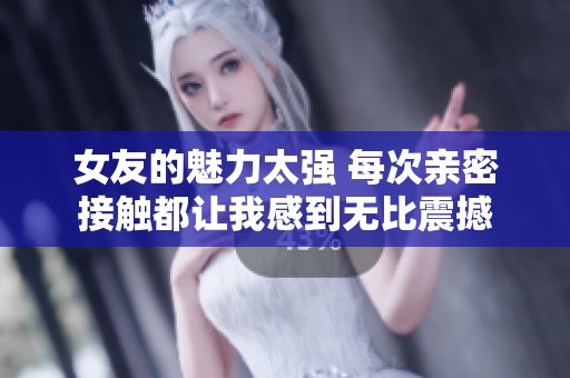 女友的魅力太强 每次亲密接触都让我感到无比震撼