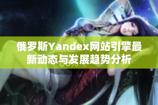 俄罗斯Yandex网站引擎最新动态与发展趋势分析