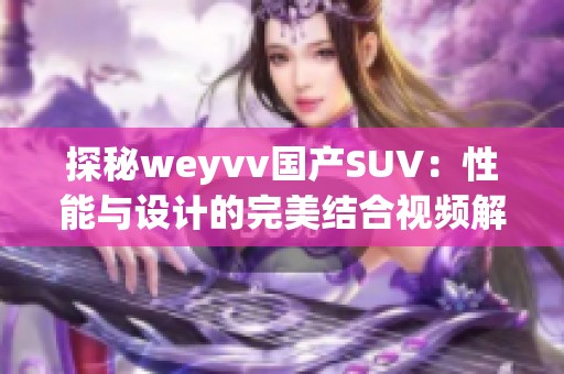探秘weyvv国产SUV：性能与设计的完美结合视频解析