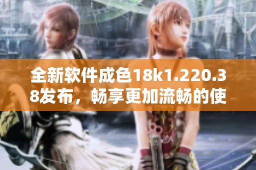 全新软件成色18k1.220.38发布，畅享更加流畅的使用体验