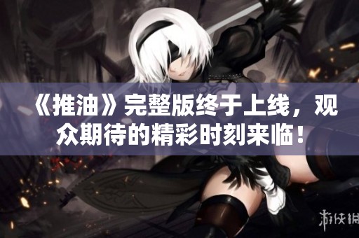 《推油》完整版终于上线，观众期待的精彩时刻来临！
