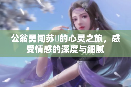 公翁勇闯苏玥的心灵之旅，感受情感的深度与细腻