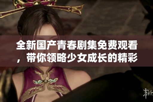 全新国产青春剧集免费观看，带你领略少女成长的精彩故事