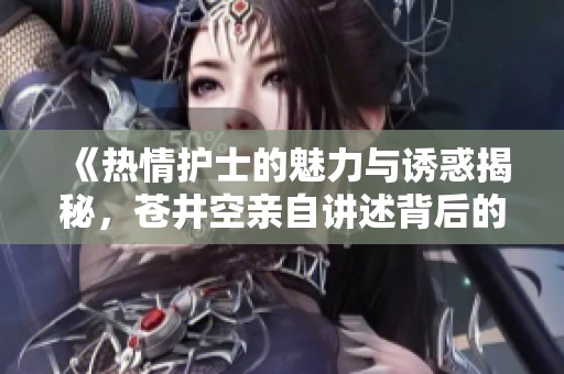 《热情护士的魅力与诱惑揭秘，苍井空亲自讲述背后的故事》