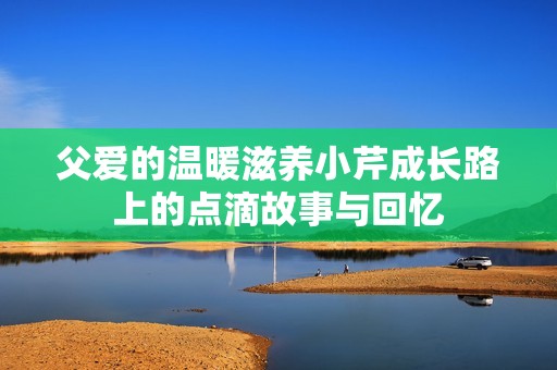 父爱的温暖滋养小芹成长路上的点滴故事与回忆