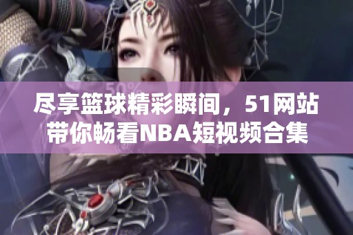 尽享篮球精彩瞬间，51网站带你畅看NBA短视频合集