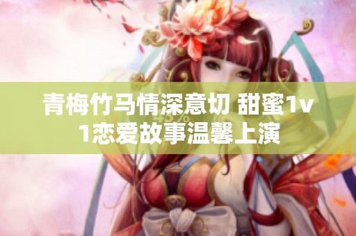 青梅竹马情深意切 甜蜜1v1恋爱故事温馨上演