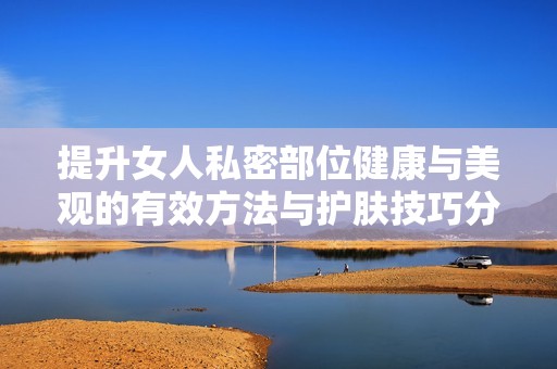 提升女人私密部位健康与美观的有效方法与护肤技巧分享
